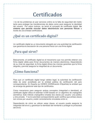 Certificados
Uno de los problemas al usar servicios online es la falta de seguridad del medio
tanto para proteger las transferencias de datos como para asegurar la identidad
del usuario. Por estos motivos, se lanzó el concepto de certificado digital. Un
sistema que permite vincular datos electrónicos con personas físicas a
través de una entidad certificadora.
¿Que es un certificado digital?
Un certificado digital es un documento otorgado por una autoridad de certificación
que garantiza la asociación de una persona física con una firma digital.
¿Para que sirve?
Básicamente, el certificado digital es el mecanismo que nos permite obtener una
firma digital válida para firmar documentos de manera electrónica. Dependiendo
de su nivel de seguridad, la firma digital ofrece las mismas garantías que la firma
ológrafa y permite asegurar la integridad de un documento.
¿Como funciona?
Para que un certificado digital tenga validez legal, la autoridad de certificación
debe de estar acreditada por la entidad pública de certificación del país
correspondiente. En España es CERES (CERtificación ESpañola) la entidad que
se encarga de gestionar este tipo de certificados.
Como mecanismo para asegurar ambos conceptos (integridad e identidad), el
certificado digital utiliza el estándar X.509 basado en un algoritmo de criptografía
asimétrica. Este método criptográfico emplea dos claves por usuario: una pública
y otra privada. Y es la autoridad correspondiente quién certifica que ambas claves
son únicas por usuario y están correctamente vinculadas entre sí.
Dependiendo de cómo se utilicen estas claves, el usuario puede asegurar la
integridad del envío y garantizar la identidad del remitente o proteger la privacidad
del envío
 