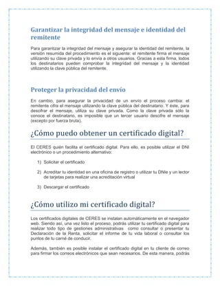 Garantizar la integridad del mensaje e identidad del
remitente
Para garantizar la integridad del mensaje y asegurar la identidad del remitente, la
versión resumida del procedimiento es el siguiente: el remitente firma el mensaje
utilizando su clave privada y lo envía a otros usuarios. Gracias a esta firma, todos
los destinatarios pueden comprobar la integridad del mensaje y la identidad
utilizando la clave pública del remitente.
Proteger la privacidad del envío
En cambio, para asegurar la privacidad de un envío el proceso cambia: el
remitente cifra el mensaje utilizando la clave pública del destinatario. Y éste, para
descifrar el mensaje, utiliza su clave privada. Como la clave privada sólo la
conoce el destinatario, es imposible que un tercer usuario descifre el mensaje
(excepto por fuerza bruta).
¿Como puedo obtener un certificado digital?
El CERES quién facilita el certificado digital. Para ello, es posible utilizar el DNI
electrónico o un procedimiento alternativo:
1) Solicitar el certificado
2) Acreditar tu identidad en una oficina de registro o utilizar tu DNIe y un lector
de tarjetas para realizar una acreditación virtual
3) Descargar el certificado
¿Como utilizo mi certificado digital?
Los certificados digitales de CERES se instalan automáticamente en el navegador
web. Siendo así, una vez listo el proceso, podrás utilizar tu certificado digital para
realizar todo tipo de gestiones administrativas como consultar o presentar tu
Declaración de la Renta, solicitar el informe de tu vida laboral o consultar los
puntos de tu carné de conducir.
Además, también es posible instalar el certificado digital en tu cliente de correo
para firmar los correos electrónicos que sean necesarios. De esta manera, podrás
 