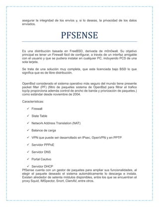 asegurar la integridad de los envíos y, si lo deseas, la privacidad de los datos
enviados.
PFSENSE
Es una distribución basada en FreeBSD, derivada de m0n0wall. Su objetivo
principal es tener un Firewall fácil de configurar, a través de un interfaz amigable
con el usuario y que se pudiera instalar en cualquier PC, incluyendo PCS de una
sola tarjeta.
Se trata de una solución muy completa, que esta licenciada bajo BSD lo que
significa que es de libre distribución.
OpenBsd considerado el sistema operativo más seguro del mundo tiene presente
packet filter (PF) (filtro de paquetes sistema de OpenBsd para filtrar el trafico
tcp/ip proporciona además control de ancho de banda y priorización de paquetes.)
como estándar desde noviembre de 2004.
Características:
 Firewall
 State Table
 Network Address Translation (NAT)
 Balance de carga
 VPN que puede ser desarrollado en IPsec, OpenVPN y en PPTP
 Servidor PPPoE
 Servidor DNS
 Portal Cautivo
 Servidor DHCP
PfSense cuenta con un gestor de paquetes para ampliar sus funcionalidades, al
elegir el paquete deseado el sistema automáticamente lo descarga e instala.
Existen alrededor de setenta módulos disponibles, entre los que se encuentran el
proxy Squid, IMSpector, Snort, ClamAV, entre otros.
 