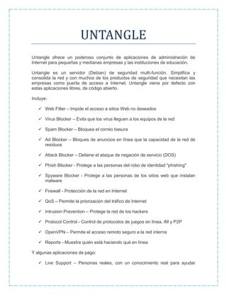 UNTANGLE
Untangle ofrece un poderoso conjunto de aplicaciones de administración de
Internet para pequeñas y medianas empresas y las instituciones de educación.
Untangle es un servidor (Debian) de seguridad multi-función. Simplifica y
consolida la red y con muchos de los productos de seguridad que necesitan las
empresas como puerta de acceso a Internet. Untangle viene por defecto con
estas aplicaciones libres, de código abierto.
Incluye:
 Web Filter – Impide el acceso a sitios Web no deseados
 Virus Blocker – Evita que los virus lleguen a los equipos de la red
 Spam Blocker – Bloquea el correo basura
 Ad Blocker – Bloques de anuncios en línea que la capacidad de la red de
residuos
 Attack Blocker – Detiene el ataque de negación de servicio (DOS)
 Phish Blocker - Protege a las personas del robo de identidad "phishing"
 Spyware Blocker - Protege a las personas de los sitios web que instalan
malware
 Firewall - Protección de la red en Internet
 QoS – Permite la priorización del tráfico de Internet
 Intrusion Prevention – Protege la red de los hackers
 Protocol Control - Control de protocolos de juegos en línea, IM y P2P
 OpenVPN – Permite el acceso remoto seguro a la red interna
 Reports - Muestra quién está haciendo qué en línea
Y algunas aplicaciones de pago:
 Live Support – Personas reales, con un conocimiento real para ayudar
 