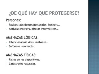 Personas:
- Pasivos: accidentes personales, hackers…
- Activos: crackers, piratas informáticos…
AMENAZAS LÓGICAS:
- Intencionadas: virus, malware…
- Software incorrecto.
AMENAZAS FÍSICAS:
- Fallos en los dispositivos.
- Catástrofes naturales.