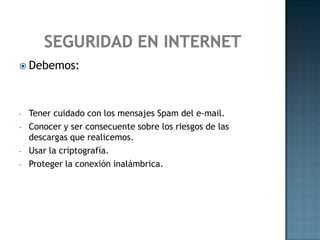  Debemos:
- Tener cuidado con los mensajes Spam del e-mail.
- Conocer y ser consecuente sobre los riesgos de las
descargas que realicemos.
- Usar la criptografía.
- Proteger la conexión inalámbrica.