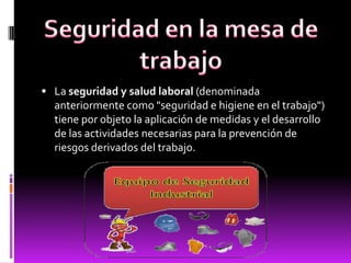  La seguridad y salud laboral (denominada
anteriormente como "seguridad e higiene en el trabajo")
tiene por objeto la aplicación de medidas y el desarrollo
de las actividades necesarias para la prevención de
riesgos derivados del trabajo.
 