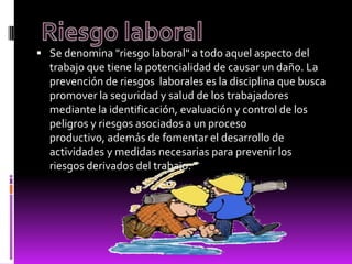  Se denomina "riesgo laboral" a todo aquel aspecto del
trabajo que tiene la potencialidad de causar un daño. La
prevención de riesgos laborales es la disciplina que busca
promover la seguridad y salud de los trabajadores
mediante la identificación, evaluación y control de los
peligros y riesgos asociados a un proceso
productivo, además de fomentar el desarrollo de
actividades y medidas necesarias para prevenir los
riesgos derivados del trabajo.
 
