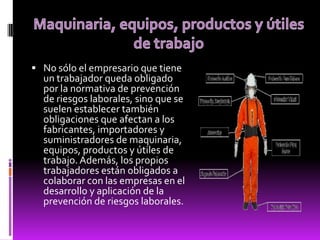  No sólo el empresario que tiene
un trabajador queda obligado
por la normativa de prevención
de riesgos laborales, sino que se
suelen establecer también
obligaciones que afectan a los
fabricantes, importadores y
suministradores de maquinaria,
equipos, productos y útiles de
trabajo. Además, los propios
trabajadores están obligados a
colaborar con las empresas en el
desarrollo y aplicación de la
prevención de riesgos laborales.
 