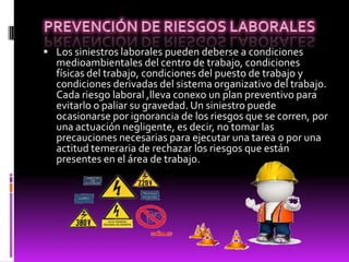  Los siniestros laborales pueden deberse a condiciones
medioambientales del centro de trabajo, condiciones
físicas del trabajo, condiciones del puesto de trabajo y
condiciones derivadas del sistema organizativo del trabajo.
Cada riesgo laboral ,lleva conexo un plan preventivo para
evitarlo o paliar su gravedad. Un siniestro puede
ocasionarse por ignorancia de los riesgos que se corren, por
una actuación negligente, es decir, no tomar las
precauciones necesarias para ejecutar una tarea o por una
actitud temeraria de rechazar los riesgos que están
presentes en el área de trabajo.
 