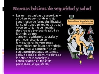  Las normas básicas de seguridad y
salud en los centros de trabajo
condicionan de forma significativa
las condiciones generales de trabajo
y son un conjunto de medidas
destinadas a proteger la salud de
los trabajadores
, prevenir accidentes laborales y
promover el cuidado de
la maquinaria, herramientas
y materiales con los que se trabaja.
Las normas se concretan en un
conjunto de prácticas de sentido
común donde el elemento clave es
la actitud responsable y la
concienciación de todas las
personas a las que afecta.
 