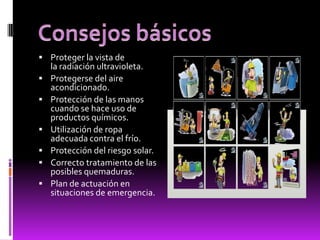  Proteger la vista de
la radiación ultravioleta.
 Protegerse del aire
acondicionado.
 Protección de las manos
cuando se hace uso de
productos químicos.
 Utilización de ropa
adecuada contra el frío.
 Protección del riesgo solar.
 Correcto tratamiento de las
posibles quemaduras.
 Plan de actuación en
situaciones de emergencia.
 