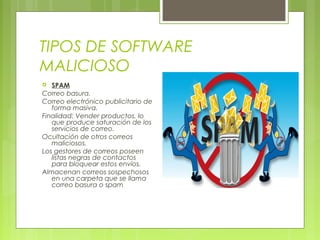 TIPOS DE SOFTWARE
MALICIOSO
 SPAM
Correo basura.
Correo electrónico publicitario de
forma masiva.
Finalidad: Vender productos, lo
que produce saturación de los
servicios de correo.
Ocultación de otros correos
maliciosos.
Los gestores de correos poseen
listas negras de contactos
para bloquear estos envíos.
Almacenan correos sospechosos
en una carpeta que se llama
correo basura o spam
 