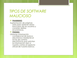 TIPOS DE SOFTWARE
MALICIOSO
 PHARMING
Suplantación de páginas
web para obtener datos
bancarios de los usuarios y
cometer delitos
económicos.
 PHISING
Obtener información
confidencial de banco
electrónico mediante el
envío de correos
electrónicos que solicitan
la información dan a
nuestro correo el aspecto
oficial de nuestro banco.
 