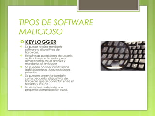 TIPOS DE SOFTWARE
MALICIOSO
 KEYLOGGER
 Se puede realizar mediante
software o dispositivos de
hardware.
 Registra las pulsaciones del usuario,
realizadas en el teclado, para
almacenarlas en un archivo y
mandarlas al keylogger
 Se pueden obtener contraseñas,
datos bancarios, conversaciones
privadas.
 Se pueden presentar también
como pequeños dispositivos de
hardware que se conectan entre el
teclado y la CPU.
 Se detectan realizando una
pequeña comprobación visual.
 
