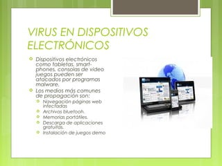 VIRUS EN DISPOSITIVOS
ELECTRÓNICOS
 Dispositivos electrónicos
como tabletas, smart-
phones, consolas de video
juegos pueden ser
atacados por programas
malware.
 Los medios más comunes
de propagación son:
 Navegación páginas web
infectadas
 Archivos bluetooh.
 Memorias portátiles.
 Descarga de aplicaciones
gratuitas.
 Instalación de juegos demo
 