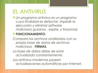 EL ANTIVIRUS
 Un programa antivirus es un programa
cuya finalidad es detectar, impedir la
ejecución y eliminar software
malicioso( gusanos , espías, y troyanos)
 FUNCIONAMIENTO:
Compara los archivos analizados con su
propia base de datos de archivos
maliciosos . FIRMAS.
La base de datos debe de estar
actualizada constantemente.
Los antivirus modernos poseen
actualizaciones automáticas por Internet.
 