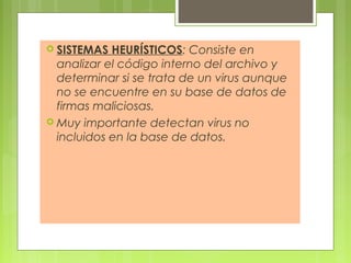  SISTEMAS HEURÍSTICOS: Consiste en
analizar el código interno del archivo y
determinar si se trata de un virus aunque
no se encuentre en su base de datos de
firmas maliciosas.
 Muy importante detectan virus no
incluidos en la base de datos.
 