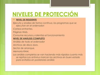 NIVELES DE PROTECCIÓN
 NIVEL DE RESIDENTE
Ejecuta y analiza de forma contínua, los programas que se
ejecutan en el ordenador:
Correos entrantes.
Páginas Web.
Consume recursos y ralentiza el funcionamiento
NIVEL DE ANÁLISIS COMPLETO
Análisis de todo el ordenador
Archivos de disco duro.
Sector de arranque.
Memoria RAM.
Los análisis completos se van haciendo más rápidos cuanto más
se repitan.Los antivirus marcan los archivos en buen estado
para evitarlos en posteriores análisis
 