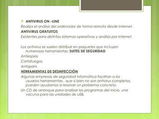  ANTIVIRUS ON –LINE
Realiza el análisis del ordenador de forma remota desde Internet.
ANTIVIRUS GRATUITOS
Existentes para distintos sistemas operativos y análisis por Internet.
Los antivirus se suelen distribuir en paquetes que incluyen
numerosas herramientas: SUITES DE SEGURIDAD
Antiespías
Cortafuegos.
Antispam
HERRAMIENTAS DE DESINFECCIÓN
Algunas empresas de seguridad informática facilitan a los
usuarios herramientas , que si bien no son antivirus completos,
pueden ayudarnos a resolver un problema concreto.
Un CD de arranque para analizar los programas del inicio, una
vacuna para las unidades de USB.
 