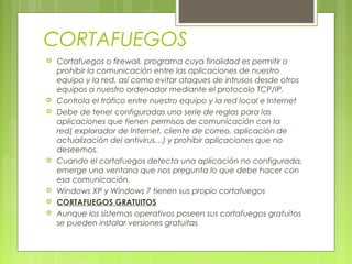 CORTAFUEGOS
 Cortafuegos o firewall, programa cuya finalidad es permitir o
prohibir la comunicación entre las aplicaciones de nuestro
equipo y la red, así como evitar ataques de intrusos desde otros
equipos a nuestro ordenador mediante el protocolo TCP/IP.
 Controla el tráfico entre nuestro equipo y la red local e Internet
 Debe de tener configuradas una serie de reglas para las
aplicaciones que tienen permisos de comunicación con la
red( explorador de Internet, cliente de correo, aplicación de
actualización del antivirus…) y prohibir aplicaciones que no
deseemos.
 Cuando el cortafuegos detecta una aplicación no configurada,
emerge una ventana que nos pregunta lo que debe hacer con
esa comunicación.
 Windows XP y Windows 7 tienen sus propio cortafuegos
 CORTAFUEGOS GRATUITOS
 Aunque los sistemas operativos poseen sus cortafuegos gratuitos
se pueden instalar versiones gratuitas
 