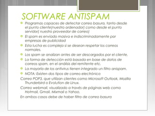 SOFTWARE ANTISPAM
 Programas capaces de detectar correo basura, tanto desde
el punto cliente(nuestro ordenador) como desde el punto
servidor( nuestro proveedor de correo)
 El spam es enviado masiva e indiscriminadamente por
empresas de publicidad
 Esta lucha es compleja si se desean respetar los correos
normales.
 Los spam se analizan antes de ser descargados por el cliente.
 La forma de detección está basada en base de datos de
correos spam, en el análisis del remitente etc.
 La mayoría de los antivirus tienen integrado un filtro anispam.
 NOTA: Existen dos tipos de correo electrónico
Correo POP3, que utilizan clientes como Microsoft Outlook, Mozilla
Thunderbird o Evolution de Linux.
Correo webmail, visualizado a través de páginas web como
Hotmail, Gmail, Mixmail o Yahoo.
En ambos casos debe de haber filtro de correo basura
 