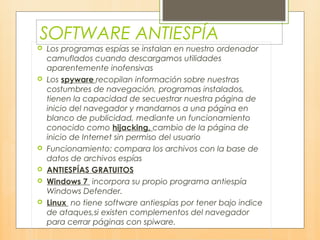 SOFTWARE ANTIESPÍA
 Los programas espías se instalan en nuestro ordenador
camuflados cuando descargamos utilidades
aparentemente inofensivas
 Los spyware recopilan información sobre nuestras
costumbres de navegación, programas instalados,
tienen la capacidad de secuestrar nuestra página de
inicio del navegador y mandarnos a una página en
blanco de publicidad, mediante un funcionamiento
conocido como hijacking, cambio de la página de
inicio de Internet sin permiso del usuario
 Funcionamiento: compara los archivos con la base de
datos de archivos espías
 ANTIESPÍAS GRATUITOS
 Windows 7 incorpora su propio programa antiespía
Windows Defender.
 Linux no tiene software antiespías por tener bajo indice
de ataques,si existen complementos del navegador
para cerrar páginas con spiware.
 