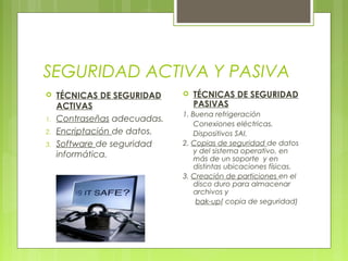 SEGURIDAD ACTIVA Y PASIVA
 TÉCNICAS DE SEGURIDAD
ACTIVAS
1. Contraseñas adecuadas.
2. Encriptación de datos.
3. Software de seguridad
informática.
 TÉCNICAS DE SEGURIDAD
PASIVAS
1. Buena refrigeración
Conexiones eléctricas.
Dispositivos SAI.
2. Copias de seguridad de datos
y del sistema operativo, en
más de un soporte y en
distintas ubicaciones físicas.
3. Creación de particiones en el
disco duro para almacenar
archivos y
bak-up( copia de seguridad)
 