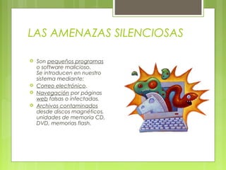 LAS AMENAZAS SILENCIOSAS
 Son pequeños programas
o software malicioso.
Se introducen en nuestro
sistema mediante:
 Correo electrónico.
 Navegación por páginas
web falsas o infectadas.
 Archivos contaminados
desde discos magnéticos,
unidades de memoria CD,
DVD, memorias flash.
 