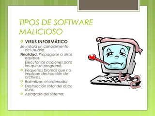 TIPOS DE SOFTWARE
MALICIOSO
 VIRUS INFORMÁTICO
Se instala sin conocimiento
del usuario.
Finalidad. Propagarse a otros
equipos.
Ejecutar las acciones para
las que se programó.
 Pequeñas bromas que no
implican destrucción de
archivos.
 Ralentizan el ordenador.
 Destrucción total del disco
duro.
 Apagado del sistema.
 