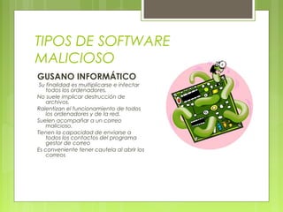 TIPOS DE SOFTWARE
MALICIOSO
GUSANO INFORMÁTICO
Su finalidad es multiplicarse e infectar
todos los ordenadores.
No suele implicar destrucción de
archivos.
Ralentizan el funcionamiento de todos
los ordenadores y de la red.
Suelen acompañar a un correo
malicioso.
Tienen la capacidad de enviarse a
todos los contactos del programa
gestor de correo
Es conveniente tener cautela al abrir los
correos
 