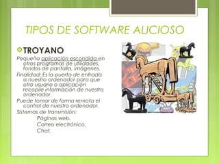 TIPOS DE SOFTWARE ALICIOSO
TROYANO
Pequeña aplicación escondida en
otros programas de utilidades,
fondos de pantalla, imágenes.
Finalidad: Es la puerta de entrada
a nuestro ordenador para que
otro usuario o aplicación
recopile información de nuestro
ordenador.
Puede tomar de forma remota el
control de nuestro ordenador.
Sistemas de transmisión:
Páginas web.
Correo electrónico.
Chat.
 