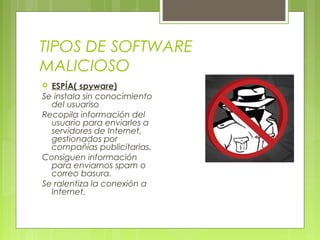 TIPOS DE SOFTWARE
MALICIOSO
 ESPÍA( spyware)
Se instala sin conocimiento
del usuariso
Recopila información del
usuario para enviarles a
servidores de Internet,
gestionados por
compañías publicitarias.
Consiguen información
para enviarnos spam o
correo basura.
Se ralentiza la conexión a
Internet.
 