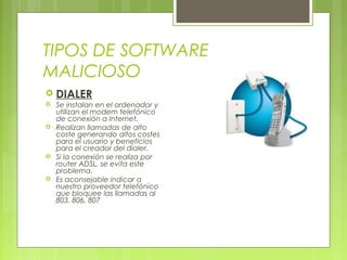 TIPOS DE SOFTWARE
MALICIOSO
 DIALER
 Se instalan en el ordenador y
utilizan el modem telefónico
de conexión a Internet.
 Realizan llamadas de alto
coste generando altos costes
para el usuario y beneficios
para el creador del dialer.
 Si la conexión se realiza por
router ADSL, se evita este
problema.
 Es aconsejable indicar a
nuestro proveedor telefónico
que bloquee las llamadas al
803, 806, 807
 