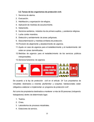 13
3.2. Tareas de los organismos de protección civil.
1. Servicios de alarma.
2. Evacuación.
3. Habilitación y organización de refugios.
4. Aplicación de medidas de oscurecimiento.
5. Salvamento.
6. Servicios sanitarios, incluidos los de primero auxilios, y asistencia religiosa.
7. Lucha contra incendios.
8. Detección y señalamiento de zonas peligrosas.
9. Descontaminación y medidas similares de protección.
10.Provisión de alojamiento y abastecimiento de urgencia.
11.Ayuda en caso de urgencia para el restablecimiento y el mantenimiento del
orden en zonas damnificadas.
12.Medidas de urgencia para el restablecimiento de los servicios públicos
indispensables.
13.Servicios funerarios de urgencia.
De acuerdo a la ley de protección civil en el artículo 24 “Los propietarios de
inmuebles destinados a vivienda plurifamiliar y conjuntos habitacionales están
obligados a elaborar e implementar un programa de protección civil”.
Así como los propietarios destinados a mantener a más de 50 personas (incluyendo
trabajadores) dentro de determinado lugar.
1. Teatros.
2. Cines.
3. Laboratorios de procesos industriales.
4. Estaciones de servicio.
 