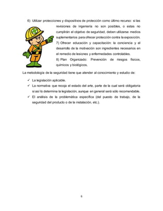 6
6) Utilizar protecciones y dispositivos de protección como último recurso: si las
revisiones de ingeniería no son posibles, o estas no
cumplirán el objetivo de seguridad, deben utilizarse medios
suplementarios para ofrecer protección contra la exposición.
7) Ofrecer educación y capacitación: la conciencia y el
desarrollo de la motivación son ingredientes necesarios en
el remedio de lesiones y enfermedades controlables.
8) Plan Organizado: Prevención de riesgos físicos,
químicos y biológicos.
La metodología de la seguridad tiene que atender al conocimiento y estudio de:
 La legislación aplicable.
 La normativa que recoja el estado del arte, parte de la cual será obligatoria
si así lo determina la legislación, aunque en general será sólo recomendable.
 El análisis de la problemática específica (del puesto de trabajo, de la
seguridad del producto o de la instalación, etc.).
 