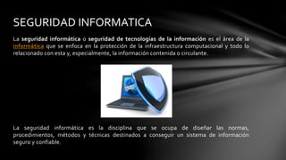 La seguridad informática o seguridad de tecnologías de la información es el área de la
informática que se enfoca en la protección de la infraestructura computacional y todo lo
relacionado con esta y, especialmente, la información contenida o circulante.
La seguridad informática es la disciplina que se ocupa de diseñar las normas,
procedimientos, métodos y técnicas destinados a conseguir un sistema de información
seguro y confiable.
SEGURIDAD INFORMATICA
 