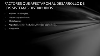 1. AvancesTecnológicos.
2. Nuevos requerimientos.
3. Globalización.
4. Aspectos Externos (Culturales, Políticos, Económicos).
5. Integración.
FACTORES QUE AFECTARON AL DESARROLLO DE
LOS SISTEMAS DISTRIBUIDOS
 