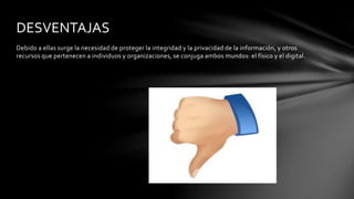 Debido a ellas surge la necesidad de proteger la integridad y la privacidad de la información, y otros
recursos que pertenecen a individuos y organizaciones, se conjuga ambos mundos: el físico y el digital.
DESVENTAJAS
 