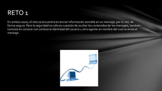 En ambos casos, el reto se encuentra en enviar información sensible en un mensaje, por la red, de
forma segura. Pero la seguridad no sólo es cuestión de ocultar los contenidos de los mensajes, también
consiste en conocer con certeza la identidad del usuario u otro agente en nombre del cual se envía el
mensaje.
RETO 1
 