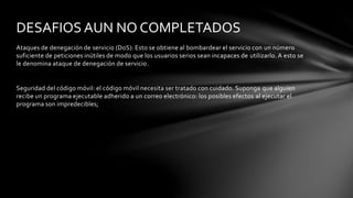 Ataques de denegación de servicio (DoS): Esto se obtiene al bombardear el servicio con un número
suficiente de peticiones inútiles de modo que los usuarios serios sean incapaces de utilizarlo. A esto se
le denomina ataque de denegación de servicio.
Seguridad del código móvil: el código móvil necesita ser tratado con cuidado. Suponga que alguien
recibe un programa ejecutable adherido a un correo electrónico: los posibles efectos al ejecutar el
programa son impredecibles;
DESAFIOS AUN NO COMPLETADOS
 