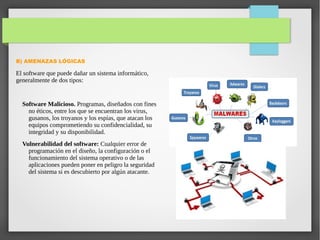 B) AMENAZAS LÓGICAS
El software que puede dañar un sistema informático,
generalmente de dos tipos:
Software Malicioso. Programas, diseñados con fines
no éticos, entre los que se encuentran los virus,
gusanos, los troyanos y los espías, que atacan los
equipos comprometiendo su confidencialidad, su
integridad y su disponibilidad.
Vulnerabilidad del software: Cualquier error de
programación en el diseño, la configuración o el
funcionamiento del sistema operativo o de las
aplicaciones pueden poner en peligro la seguridad
del sistema si es descubierto por algún atacante.
 
