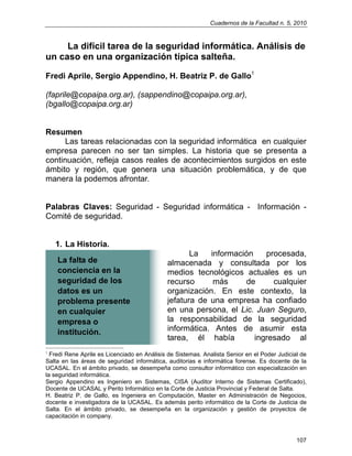 Cuadernos de la Facultad n. 5, 2010
107
La difícil tarea de la seguridad informática. Análisis de
un caso en una organización típica salteña.
Fredi Aprile, Sergio Appendino, H. Beatriz P. de Gallo1
(faprile@copaipa.org.ar), (sappendino@copaipa.org.ar),
(bgallo@copaipa.org.ar)
Resumen
Las tareas relacionadas con la seguridad informática en cualquier
empresa parecen no ser tan simples. La historia que se presenta a
continuación, refleja casos reales de acontecimientos surgidos en este
ámbito y región, que genera una situación problemática, y de que
manera la podemos afrontar.
Palabras Claves: Seguridad - Seguridad informática - Información -
Comité de seguridad.
1. La Historia.
La información procesada,
almacenada y consultada por los
medios tecnológicos actuales es un
recurso más de cualquier
organización. En este contexto, la
jefatura de una empresa ha confiado
en una persona, el Lic. Juan Seguro,
la responsabilidad de la seguridad
informática. Antes de asumir esta
tarea, él había ingresado al
1
Fredi Rene Aprile es Licenciado en Análisis de Sistemas. Analista Senior en el Poder Judicial de
Salta en las áreas de seguridad informática, auditorias e informática forense. Es docente de la
UCASAL. En el ámbito privado, se desempeña como consultor informático con especialización en
la seguridad informática.
Sergio Appendino es Ingeniero en Sistemas, CISA (Auditor Interno de Sistemas Certificado),
Docente de UCASAL y Perito Informático en la Corte de Justicia Provincial y Federal de Salta.
H. Beatriz P. de Gallo, es Ingeniera en Computación, Master en Administración de Negocios,
docente e investigadora de la UCASAL. Es además perito informático de la Corte de Justicia de
Salta. En el ámbito privado, se desempeña en la organización y gestión de proyectos de
capacitación in company.
La falta de
conciencia en la
seguridad de los
datos es un
problema presente
en cualquier
empresa o
institución.
 