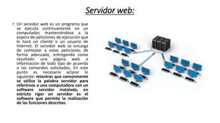 Servidor web:
• Un servidor web es un programa que
se ejecuta continuamente en un
computador, manteniéndose a la
espera de peticiones de ejecución que
le hará un cliente o un usuario de
Internet. El servidor web se encarga
de contestar a estas peticiones de
forma adecuada, entregando como
resultado una página web o
información de todo tipo de acuerdo
a los comandos solicitados. En este
punto es necesario aclarar lo
siguiente: mientras que comúnmente
se utiliza la palabra servidor para
referirnos a una computadora con un
software servidor instalado, en
estricto rigor un servidor es el
software que permite la realización
de las funciones descritas.
 