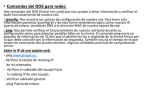 • Comandos del DOS para redes:
Hay comandos del DOS (Entrar con cmd) que nos ayudan a tener información y verificar el
buen funcionamiento de nuestra red.
- ipconfig: Nos muestra los valores de configuración de nuestra red. Para tener más
información ponemos ipconfig/all y de esta forma tendríamos datos como nuestra IP,
puerta de enlace, servidores DNS o la dirección MAC de nuestra tarjeta de red.
- ping: Nos permite verificar el funcionamiento de nuestra red tanto durante su
configuración como para detectar posibles fallos en la misma. El comando ping envía un
paquete de información de 32 bits que el destino los lee y responde de la misma forma por
lo que debe coincidir con la información de respuesta. También nos da el tiempo en el que
tardan en conectarse dos puntos remotos. Algunas utilidades prácticas de comprobación
serían:
Saber la IP de una página web.
- ping www.google.es.
- Verificar la tarjeta de red ping IP
de mi ordenador.
- Verificar el cableado del equipo hacia
la redping IP de otro equipo.
- Verificar cableado general.
- ping Puerta de enlace.
 