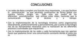 CONCLUSIONES
• Las redes de datos cumplen una función muy importante, y es que facilitan
la comunicación ya que permiten conectarnos de forma global con
nuestra familia, amigos etc. Todo esto por medio de los
diferentes procedimientos que utilizan estas redes, haciendo que la
comunicación llegue al destino y a tiempo.
• Con la implementación de la tecnología tenemos como organizarnos
laboralmente, profesionalmente y personalmente, por cuanto la tecnología
nos da las herramientas necesarias para la realización de los diferentes
procesos e actividades que requerimos.
• Con la implementación de las redes y cada herramienta que nos aportan
hacen que podamos tener una comunicación constante donde el costo nos
es favorable.
 