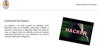 Administración en sistemas
Clasificación de ataques:
Los ataques a las redes pueden ser definidos como
diferentes tipos de actividades sistemáticas dirigidas a
disminuir o corromper su seguridad. Desde este punto de
vista, un ataque puede ser definido como una amenaza
sistemática generada por una entidad de una manera
artificial, deliberada e inteligente.
 