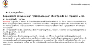 Administración en sistemas
Ataques pasivos:
Los ataques pasivos están relacionados con el contenido del mensaje y con
el análisis de tráfico:
Espionaje. En general, la mayoría de la información que se transmite utilizando una red de comunicaciones se envía de
forma no segura (sin cifrar) permitiendo a un atacante "escuchar" o interpretar (leer) los datos intercambiados. Uno de
los mayores problemas a los que se enfrenta un administrador de una red deriva de la capacidad de un atacante para
monitorizarla.
Sin servicios de cifrado (basados en el uso de técnicas criptográficas), los datos pueden ser leídos por otras personas a
medida que circulan por la red.
Análisis de tráfico.
Se refiere al proceso de interceptar y examinar los mensajes con el fin de deducir información de patrones en la
comunicación. Se puede realizar incluso cuando los mensajes están cifrados. En general, cuanto mayor es el número de
mensajes observados, interceptados y almacenados, más se puede inferir del tráfico. El análisis de tráfico, entre otras
cosas, permite a un atacante verificar que dos entidades están manteniendo una comunicación en un determinado
momento.
 