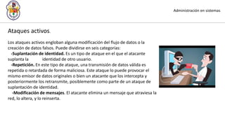 Administración en sistemas
Ataques activos.
Los ataques activos engloban alguna modificación del flujo de datos o la
creación de datos falsos. Puede dividirse en seis categorías:
-Suplantación de identidad. Es un tipo de ataque en el que el atacante
suplanta la identidad de otro usuario.
-Repetición. En este tipo de ataque, una transmisión de datos válida es
repetida o retardada de forma maliciosa. Este ataque lo puede provocar el
mismo emisor de datos originales o bien un atacante que los intercepta y
posteriormente los retransmite, posiblemente como parte de un ataque de
suplantación de identidad.
-Modificación de mensajes. El atacante elimina un mensaje que atraviesa la
red, lo altera, y lo reinserta.
 