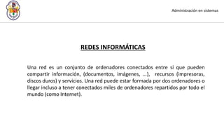 Administración en sistemas
REDES INFORMÁTICAS
Una red es un conjunto de ordenadores conectados entre sí que pueden
compartir información, (documentos, imágenes, ...), recursos (impresoras,
discos duros) y servicios. Una red puede estar formada por dos ordenadores o
llegar incluso a tener conectados miles de ordenadores repartidos por todo el
mundo (como Internet).
 