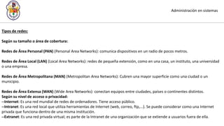 Administración en sistemas
Tipos de redes:
Según su tamaño o área de cobertura:
Redes de Área Personal (PAN) (Personal Area Networks): comunica dispositivos en un radio de pocos metros.
Redes de Área Local (LAN) (Local Area Networks): redes de pequeña extensión, como en una casa, un instituto, una universidad
o una empresa.
Redes de Área Metropolitana (MAN) (Metropolitan Area Networks): Cubren una mayor superficie como una ciudad o un
municipio.
Redes de Área Extensa (WAN) (Wide Area Networks): conectan equipos entre ciudades, países o continentes distintos.
Según su nivel de acceso o privacidad:
--Internet: Es una red mundial de redes de ordenadores. Tiene acceso público.
--Intranet: Es una red local que utiliza herramientas de Internet (web, correo, ftp,...). Se puede considerar como una Internet
privada que funciona dentro de una misma institución.
--Extranet: Es una red privada virtual; es parte de la Intranet de una organización que se extiende a usuarios fuera de ella.
 