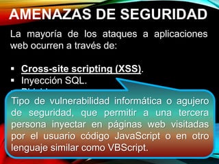 AMENAZAS DE SEGURIDAD
La mayoría de los ataques a aplicaciones
web ocurren a través de:
 Cross-site scripting (XSS).
 Inyección SQL.
 Phishing
Estos ataques logran su cometido debido a
una codificación deficiente y la falta de
desinfección de las entradas y salidas de la
aplicación web.
Tipo de vulnerabilidad informática o agujero
de seguridad, que permitir a una tercera
persona inyectar en páginas web visitadas
por el usuario código JavaScript o en otro
lenguaje similar como VBScript.
 