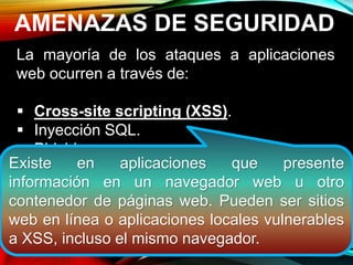 AMENAZAS DE SEGURIDAD
La mayoría de los ataques a aplicaciones
web ocurren a través de:
 Cross-site scripting (XSS).
 Inyección SQL.
 Phishing
Estos ataques logran su cometido debido a
una codificación deficiente y la falta de
desinfección de las entradas y salidas de la
aplicación web.
Existe en aplicaciones que presente
información en un navegador web u otro
contenedor de páginas web. Pueden ser sitios
web en línea o aplicaciones locales vulnerables
a XSS, incluso el mismo navegador.
 