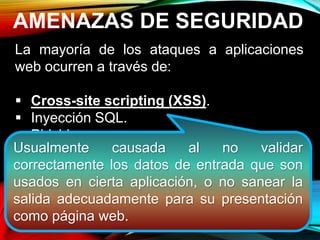 AMENAZAS DE SEGURIDAD
La mayoría de los ataques a aplicaciones
web ocurren a través de:
 Cross-site scripting (XSS).
 Inyección SQL.
 Phishing
Estos ataques logran su cometido debido a
una codificación deficiente y la falta de
desinfección de las entradas y salidas de la
aplicación web.
Usualmente causada al no validar
correctamente los datos de entrada que son
usados en cierta aplicación, o no sanear la
salida adecuadamente para su presentación
como página web.
 